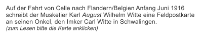 Auf der Fahrt von Celle nach Flandern/Belgien Anfang Juni 1916 schreibt der Musketier Karl August Wilhelm Witte eine Feldpostkarte  an seinen Onkel, den Imker Carl Witte in Schwalingen.  (zum Lesen bitte die Karte anklicken)